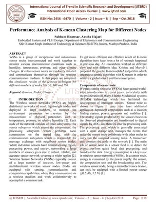 International Journal of Trend in
International Open Access Journal
ISSN No: 2456
@ IJTSRD | Available Online @ www.ijtsrd.com
Performance Analysis of K
Subham Bhawsar, Aastha Hajari
Embedded System and VLSI Design
Shiv Kumar Singh Institute of Technology
ABSTRACT
WSNs is a group of inexpensive and autonomous
sensor nodes interconnected and work together to
monitor various environmental conditions such as
humidity, temperature, pressure, and other climate
changes. Wireless sensor nodes are randomly installed
and communicate themselves through the wireless
communication medium. In this paper we compared
the simulation results of the K-mean techniques for
different numbers of nodes like 50, 100 and 150.
Keyword: K-mean, Nodes, Clusters.
I. INTRODUCTION
The Wireless sensor networks (WSN) are highly
distributed networks of small, lightweight nodes and
deployed in large numbers to monitor the
environment parameters or system by the
measurement of physical parameters such as
temperature, pressure, or relative humidity [2]. Each
node of the network consists of three subsystems: the
sensor subsystem which senses the environment, the
processing subsystem which performs local
computation on the sensed data, and the
communication subsystem which is responsible for
message exchange with neighbour sensor nodes.
While individual sensors have limited sensing region,
processing power, and energy, networking a large
numbers of sensors gives rise to robust, reliable, and
accurate sensor network covering a wider region [2]
Wireless Sensor Networks (WSNs) typically consist
of a large number of low-cost, low
multifunctional wireless sensor nodes. Nodes are
equipped with sensing, communication and
computation capabilities, where they communicate via
a wireless medium and work collaboratively to
accomplish a common task.
International Journal of Trend in Scientific Research and Development (IJTSRD)
International Open Access Journal | www.ijtsrd.com
ISSN No: 2456 - 6470 | Volume - 2 | Issue – 6 | Sep
www.ijtsrd.com | Volume – 2 | Issue – 6 | Sep-Oct 2018
Performance Analysis of K-mean Clustering Map for Different Nodes
Subham Bhawsar, Aastha Hajari
edded System and VLSI Design, Department of Electronics and Communication Engineering
Shiv Kumar Singh Institute of Technology & Science (SKSITS), Indore, Madhya Pradesh
WSNs is a group of inexpensive and autonomous
sensor nodes interconnected and work together to
monitor various environmental conditions such as
pressure, and other climate
changes. Wireless sensor nodes are randomly installed
and communicate themselves through the wireless
communication medium. In this paper we compared
mean techniques for
s like 50, 100 and 150.
The Wireless sensor networks (WSN) are highly
distributed networks of small, lightweight nodes and
deployed in large numbers to monitor the
environment parameters or system by the
measurement of physical parameters such as
e humidity [2]. Each
node of the network consists of three subsystems: the
sensor subsystem which senses the environment, the
processing subsystem which performs local
computation on the sensed data, and the
communication subsystem which is responsible for
message exchange with neighbour sensor nodes.
While individual sensors have limited sensing region,
processing power, and energy, networking a large
numbers of sensors gives rise to robust, reliable, and
accurate sensor network covering a wider region [2].
Wireless Sensor Networks (WSNs) typically consist
cost, low-power and
multifunctional wireless sensor nodes. Nodes are
equipped with sensing, communication and
computation capabilities, where they communicate via
m and work collaboratively to
To get more efficient and effective result of K
algorithm there have been a lot of research happened
in previous day. All researchers worked on different
view and with different idea. Krishna
proposed the genetic K-means(GKA) algorithm which
integrate a genetic algorithm with K
achieve a global search and fast convergence.
Components of sensor node
Wireless sensor networks (WSNs) have gained world
wide consideration in recent years, particularly with
the proliferation in Micro-Electro
(MEMS) technology which has facilitated the
development of intelligent sensors. Sensor node as
shown in Figure 1 may also have additional
application dependent components such as a location
finding system, power generator and mobilize [1].
The analog signals produced by the sensors based on
the observed phenomenon are transformed to digital
signals by ADC, and then fed into the processing unit.
The processing unit, which is generally associated
with a small storage unit, manages the events that
make the sensor node collaborate with other nodes to
carry out the assigned sensing tasks. A transceiver
unit connects the node to the network [1]. The main
job of sensor node in a sensor field is to detect the
events, perform quick local data processing, and
broadcast the data. Energy consumption is a key issue
in wireless sensor networks (WSNs). In a sensor node,
energy is consumed by the power supply, the sensor,
the computation unit and the broadcasting unit. The
wireless sensor node, being a microelectronics device,
can only be equipped with a limited power source
(≤0.5 Ah, 1.2 V) [1].
Research and Development (IJTSRD)
www.ijtsrd.com
6 | Sep – Oct 2018
Oct 2018 Page: 1215
mean Clustering Map for Different Nodes
nd Communication Engineering
Madhya Pradesh, India
and effective result of K-mean
algorithm there have been a lot of research happened
in previous day. All researchers worked on different
view and with different idea. Krishna and Murty[4]
means(GKA) algorithm which
integrate a genetic algorithm with K-means in order to
achieve a global search and fast convergence.
Wireless sensor networks (WSNs) have gained world-
ation in recent years, particularly with
Electro-Mechanical systems
(MEMS) technology which has facilitated the
development of intelligent sensors. Sensor node as
shown in Figure 1 may also have additional
components such as a location
finding system, power generator and mobilize [1].
The analog signals produced by the sensors based on
the observed phenomenon are transformed to digital
signals by ADC, and then fed into the processing unit.
t, which is generally associated
with a small storage unit, manages the events that
make the sensor node collaborate with other nodes to
carry out the assigned sensing tasks. A transceiver
unit connects the node to the network [1]. The main
ode in a sensor field is to detect the
events, perform quick local data processing, and
broadcast the data. Energy consumption is a key issue
in wireless sensor networks (WSNs). In a sensor node,
energy is consumed by the power supply, the sensor,
utation unit and the broadcasting unit. The
wireless sensor node, being a microelectronics device,
can only be equipped with a limited power source
 
