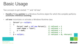 1.   Person^ p = nullptr;
2.   {
3.       Person^ newP = ref new Person();   //   refcount   =   1
4.       newP->Name = “John”;               //   refcount   =   1
5.       p = newP;                          //   refcount   =   2
6.   }                                      //   refcount   =   1
7.   p = nullptr;                           //   refcount   =   0; ~Person()
 