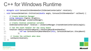 1. delegate void CarouselInitDoneHandler(IUIAnimationVariable^ rotation);
2. void CarouselAnimation::Initialize(double angle, CarouselInitDoneHandler^ callback) {
3.      // Create Animation Manager
4.      using namespace Engine::Graphics;
5.      UIAnimationManager animationManager;
6.      // Create rotation animation variable
7.      IUIAnimationVariable^ rotation = animationManager.CreateAnimationVariable(angle);
8.      // Set the event handler for the story board
9.      rotation->GetCurrentStoryBoard()->SetStoryBoardEventHandler(
10.                 ref new CarouselStoryBoardHandler(this, CarouselAnimation::StoryBoard)
11.              );
12.      // Invoke the callback when done
13.      callback(rotation);
14. }
 