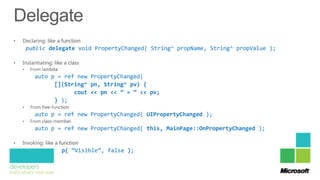 public delegate void PropertyChanged( String^ propName, String^ propValue );



  auto p = ref new PropertyChanged(
        [](String^ pn, String^ pv) {
              cout << pn << ” = “ << pv;
        } );

  auto p = ref new PropertyChanged( UIPropertyChanged );

  auto p = ref new PropertyChanged( this, MainPage::OnPropertyChanged );


          p( “Visible”, false );
 
