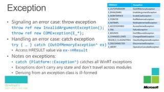 HRESULT               Exception
                                                E_OUTOFMEMORY         OutOfMemoryException
                                                E_INVALIDARG          InvalidArgumentException
                                                E_NOINTERFACE         InvalidCastException
                                                E_POINTER             NullReferenceException
                                                E_NOTIMPL             NotImplementedException
                                                E_ACCESSDENIED        AccessDeniedException
throw ref new InvalidArgumentException();       E_FAIL                FailureException
throw ref new COMException(E_*);                E_BOUNDS              OutOfBoundsException
                                                E_CHANGED_STATE       ChangedStateException
                                                REGDB_E_CLASSNOTREG   ClassNotRegisteredException

try { … } catch (OutOfMemoryException^ ex) E_DISCONNECTED
                                            { … }
                                           E_ABORT
                                                                      DisconnectedException
                                                                      OperationCanceledException
                       ex->HResult

• catch (Platform::Exception^)
 