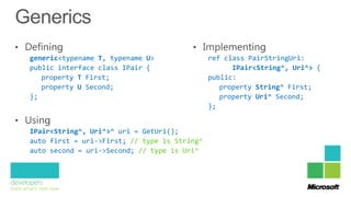 generic<typename T, typename U>               ref class PairStringUri:
public interface class IPair {                      IPair<String^, Uri^> {
   property T First;                          public:
   property U Second;                            property String^ First;
};                                               property Uri^ Second;
                                              };


IPair<String^, Uri^>^ uri = GetUri();
auto first = uri->First; // type is String^
auto second = uri->Second; // type is Uri^
 