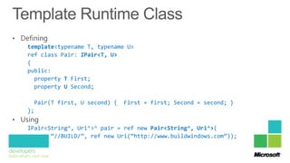 template<typename T, typename U>
ref class Pair: IPair<T, U>
{
public:
  property T First;
  property U Second;

  Pair(T first, U second) {   First = first; Second = second; }
};

IPair<String^, Uri^>^ pair = ref new Pair<String^, Uri^>(
       “//BUILD/”, ref new Uri(“http://www.buildwindows.com”));
 