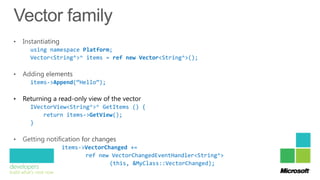 using namespace Platform;
      Vector<String^>^ items = ref new Vector<String^>();



      items->Append(“Hello”);

•   Returning a read-only view of the vector
      IVectorView<String^>^ GetItems () {
          return items->GetView();
      }



                 items->VectorChanged +=
                        ref new VectorChangedEventHandler<String^>
                                (this, &MyClass::VectorChanged);
 