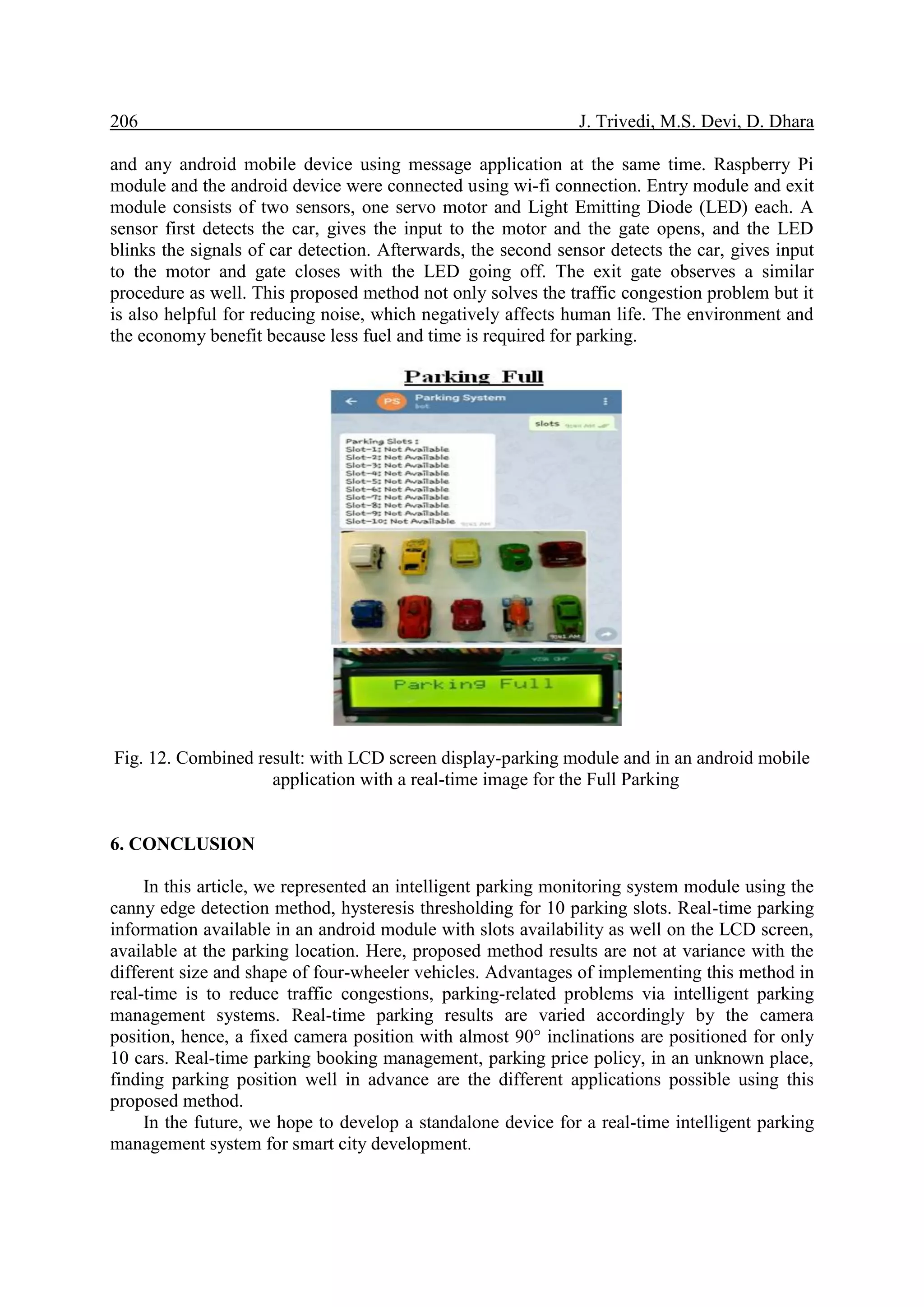 206 J. Trivedi, M.S. Devi, D. Dhara
and any android mobile device using message application at the same time. Raspberry Pi
module and the android device were connected using wi-fi connection. Entry module and exit
module consists of two sensors, one servo motor and Light Emitting Diode (LED) each. A
sensor first detects the car, gives the input to the motor and the gate opens, and the LED
blinks the signals of car detection. Afterwards, the second sensor detects the car, gives input
to the motor and gate closes with the LED going off. The exit gate observes a similar
procedure as well. This proposed method not only solves the traffic congestion problem but it
is also helpful for reducing noise, which negatively affects human life. The environment and
the economy benefit because less fuel and time is required for parking.
Fig. 12. Combined result: with LCD screen display-parking module and in an android mobile
application with a real-time image for the Full Parking
6. CONCLUSION
In this article, we represented an intelligent parking monitoring system module using the
canny edge detection method, hysteresis thresholding for 10 parking slots. Real-time parking
information available in an android module with slots availability as well on the LCD screen,
available at the parking location. Here, proposed method results are not at variance with the
different size and shape of four-wheeler vehicles. Advantages of implementing this method in
real-time is to reduce traffic congestions, parking-related problems via intelligent parking
management systems. Real-time parking results are varied accordingly by the camera
position, hence, a fixed camera position with almost 90° inclinations are positioned for only
10 cars. Real-time parking booking management, parking price policy, in an unknown place,
finding parking position well in advance are the different applications possible using this
proposed method.
In the future, we hope to develop a standalone device for a real-time intelligent parking
management system for smart city development.
 