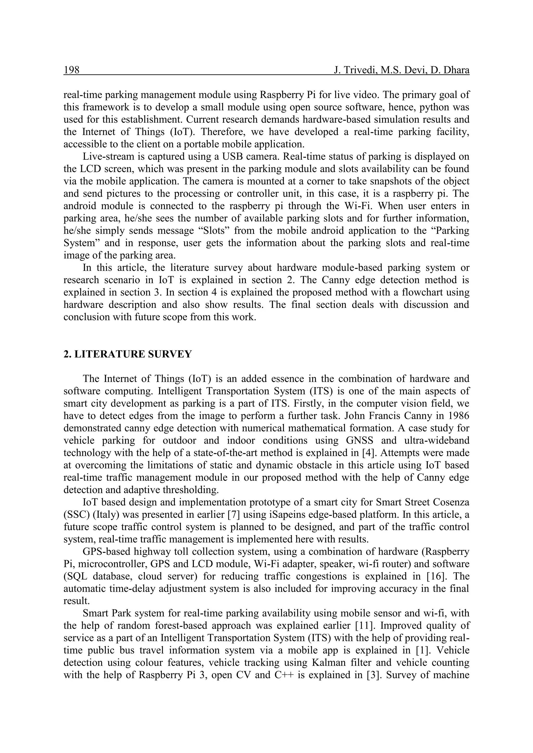 198 J. Trivedi, M.S. Devi, D. Dhara
real-time parking management module using Raspberry Pi for live video. The primary goal of
this framework is to develop a small module using open source software, hence, python was
used for this establishment. Current research demands hardware-based simulation results and
the Internet of Things (IoT). Therefore, we have developed a real-time parking facility,
accessible to the client on a portable mobile application.
Live-stream is captured using a USB camera. Real-time status of parking is displayed on
the LCD screen, which was present in the parking module and slots availability can be found
via the mobile application. The camera is mounted at a corner to take snapshots of the object
and send pictures to the processing or controller unit, in this case, it is a raspberry pi. The
android module is connected to the raspberry pi through the Wi-Fi. When user enters in
parking area, he/she sees the number of available parking slots and for further information,
he/she simply sends message “Slots” from the mobile android application to the “Parking
System” and in response, user gets the information about the parking slots and real-time
image of the parking area.
In this article, the literature survey about hardware module-based parking system or
research scenario in IoT is explained in section 2. The Canny edge detection method is
explained in section 3. In section 4 is explained the proposed method with a flowchart using
hardware description and also show results. The final section deals with discussion and
conclusion with future scope from this work.
2. LITERATURE SURVEY
The Internet of Things (IoT) is an added essence in the combination of hardware and
software computing. Intelligent Transportation System (ITS) is one of the main aspects of
smart city development as parking is a part of ITS. Firstly, in the computer vision field, we
have to detect edges from the image to perform a further task. John Francis Canny in 1986
demonstrated canny edge detection with numerical mathematical formation. A case study for
vehicle parking for outdoor and indoor conditions using GNSS and ultra-wideband
technology with the help of a state-of-the-art method is explained in [4]. Attempts were made
at overcoming the limitations of static and dynamic obstacle in this article using IoT based
real-time traffic management module in our proposed method with the help of Canny edge
detection and adaptive thresholding.
IoT based design and implementation prototype of a smart city for Smart Street Cosenza
(SSC) (Italy) was presented in earlier [7] using iSapeins edge-based platform. In this article, a
future scope traffic control system is planned to be designed, and part of the traffic control
system, real-time traffic management is implemented here with results.
GPS-based highway toll collection system, using a combination of hardware (Raspberry
Pi, microcontroller, GPS and LCD module, Wi-Fi adapter, speaker, wi-fi router) and software
(SQL database, cloud server) for reducing traffic congestions is explained in [16]. The
automatic time-delay adjustment system is also included for improving accuracy in the final
result.
Smart Park system for real-time parking availability using mobile sensor and wi-fi, with
the help of random forest-based approach was explained earlier [11]. Improved quality of
service as a part of an Intelligent Transportation System (ITS) with the help of providing real-
time public bus travel information system via a mobile app is explained in [1]. Vehicle
detection using colour features, vehicle tracking using Kalman filter and vehicle counting
with the help of Raspberry Pi 3, open CV and C++ is explained in [3]. Survey of machine
 