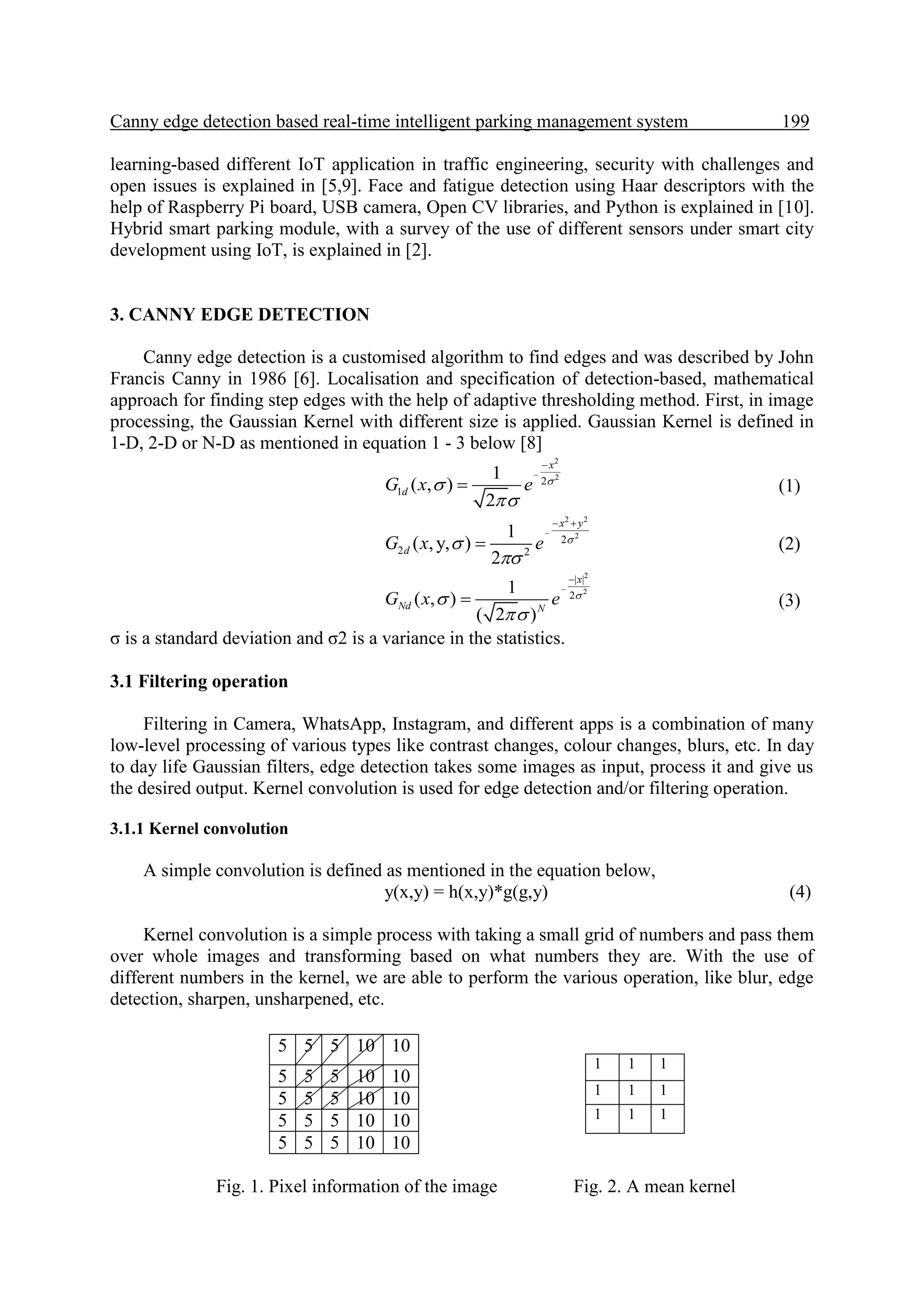 Canny edge detection based real-time intelligent parking management system 199.
learning-based different IoT application in traffic engineering, security with challenges and
open issues is explained in [5,9]. Face and fatigue detection using Haar descriptors with the
help of Raspberry Pi board, USB camera, Open CV libraries, and Python is explained in [10].
Hybrid smart parking module, with a survey of the use of different sensors under smart city
development using IoT, is explained in [2].
3. CANNY EDGE DETECTION
Canny edge detection is a customised algorithm to find edges and was described by John
Francis Canny in 1986 [6]. Localisation and specification of detection-based, mathematical
approach for finding step edges with the help of adaptive thresholding method. First, in image
processing, the Gaussian Kernel with different size is applied. Gaussian Kernel is defined in
1-D, 2-D or N-D as mentioned in equation 1 - 3 below [8]
2
2
2
1
1
( , )
2
x
dG x e 




 (1)
2 2
2
2
2 2
1
( , y, )
2
x y
dG x e 



 
 (2)
2
2
| |
2
1
( , )
( 2 )
x
Nd N
G x e 




 (3)
σ is a standard deviation and σ2 is a variance in the statistics.
3.1 Filtering operation
Filtering in Camera, WhatsApp, Instagram, and different apps is a combination of many
low-level processing of various types like contrast changes, colour changes, blurs, etc. In day
to day life Gaussian filters, edge detection takes some images as input, process it and give us
the desired output. Kernel convolution is used for edge detection and/or filtering operation.
3.1.1 Kernel convolution
A simple convolution is defined as mentioned in the equation below,
y(x,y) = h(x,y)*g(g,y) (4)
Kernel convolution is a simple process with taking a small grid of numbers and pass them
over whole images and transforming based on what numbers they are. With the use of
different numbers in the kernel, we are able to perform the various operation, like blur, edge
detection, sharpen, unsharpened, etc.
Fig. 1. Pixel information of the image Fig. 2. A mean kernel
5 5 5 10 10
5 5 5 10 10
5 5 5 10 10
5 5 5 10 10
5 5 5 10 10
1 1 1
1 1 1
1 1 1
 