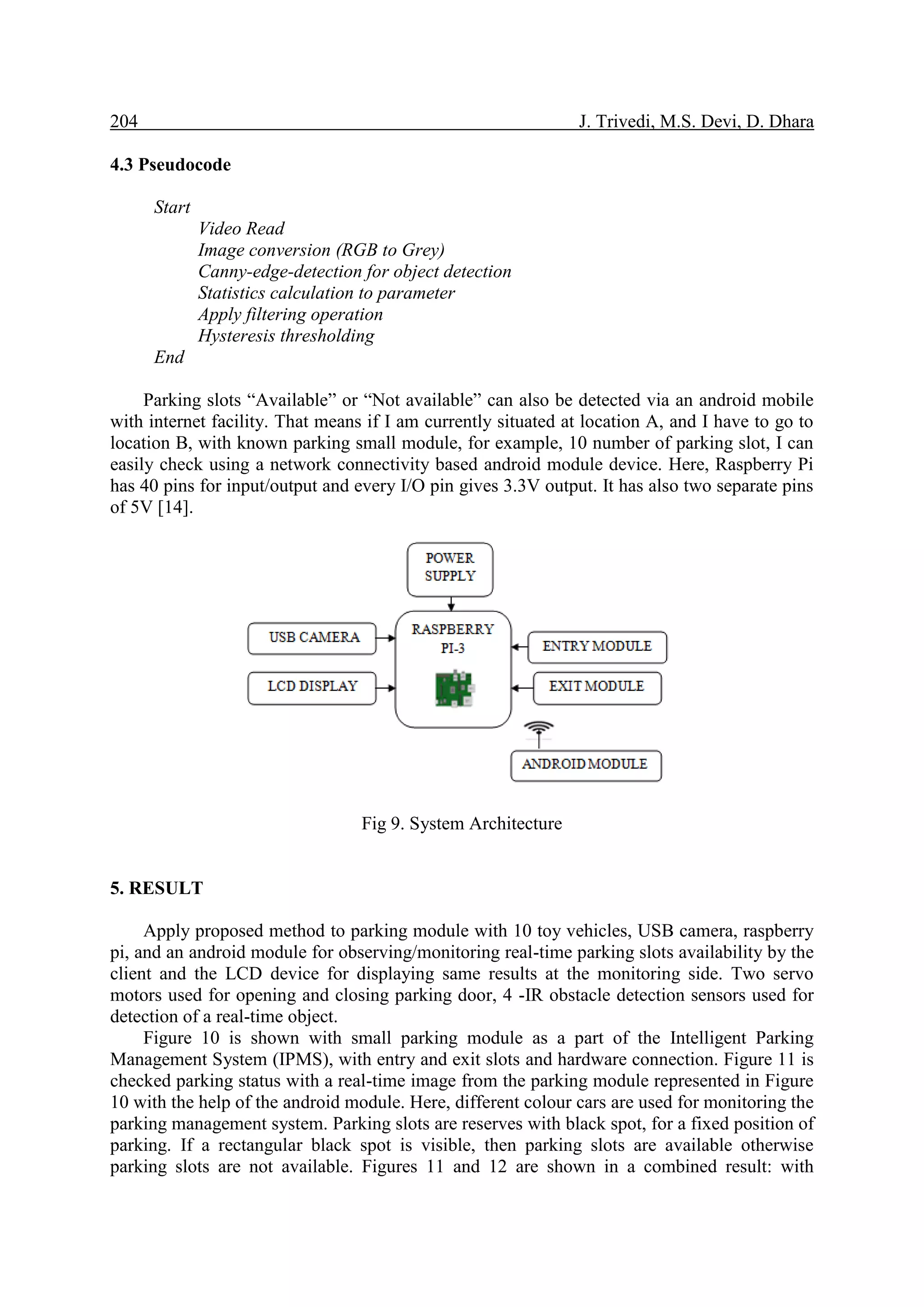 204 J. Trivedi, M.S. Devi, D. Dhara
4.3 Pseudocode
Start
Video Read
Image conversion (RGB to Grey)
Canny-edge-detection for object detection
Statistics calculation to parameter
Apply filtering operation
Hysteresis thresholding
End
Parking slots “Available” or “Not available” can also be detected via an android mobile
with internet facility. That means if I am currently situated at location A, and I have to go to
location B, with known parking small module, for example, 10 number of parking slot, I can
easily check using a network connectivity based android module device. Here, Raspberry Pi
has 40 pins for input/output and every I/O pin gives 3.3V output. It has also two separate pins
of 5V [14].
Fig 9. System Architecture
5. RESULT
Apply proposed method to parking module with 10 toy vehicles, USB camera, raspberry
pi, and an android module for observing/monitoring real-time parking slots availability by the
client and the LCD device for displaying same results at the monitoring side. Two servo
motors used for opening and closing parking door, 4 -IR obstacle detection sensors used for
detection of a real-time object.
Figure 10 is shown with small parking module as a part of the Intelligent Parking
Management System (IPMS), with entry and exit slots and hardware connection. Figure 11 is
checked parking status with a real-time image from the parking module represented in Figure
10 with the help of the android module. Here, different colour cars are used for monitoring the
parking management system. Parking slots are reserves with black spot, for a fixed position of
parking. If a rectangular black spot is visible, then parking slots are available otherwise
parking slots are not available. Figures 11 and 12 are shown in a combined result: with
 