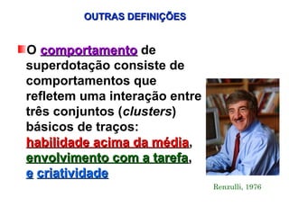 OUTRAS DEFINIÇÕES


O comportamento de
superdotação consiste de
comportamentos que
refletem uma interação entre
três conjuntos (clusters)
básicos de traços:
habilidade acima da média,
                     média
envolvimento com a tarefa,
e criatividade
                               Renzulli, 1976
 