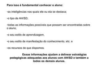 Para isso é fundamental conhecer o aluno:

-as inteligências nas quais ele ou ela se destaca;

-o tipo de AH/SD;

-todas as informações possíveis que possam ser encontradas sobre
o aluno,

-o seu estilo de aprendizagem,

-o seu estilo de manifestação do conhecimento, etc. e

-os recursos de que dispomos.

          Essas informações ajudam a delinear estratégias
  pedagógicas adequadas aos alunos com AH/SD e também a
                  todos os demais alunos.
 