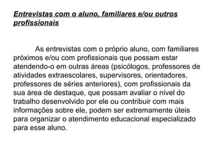 Entrevistas com o aluno, familiares e/ou outros
profissionais


       As entrevistas com o próprio aluno, com familiares
próximos e/ou com profissionais que possam estar
atendendo-o em outras áreas (psicólogos, professores de
atividades extraescolares, supervisores, orientadores,
professores de séries anteriores), com profissionais da
sua área de destaque, que possam avaliar o nível do
trabalho desenvolvido por ele ou contribuir com mais
informações sobre ele, podem ser extremamente úteis
para organizar o atendimento educacional especializado
para esse aluno.
 
