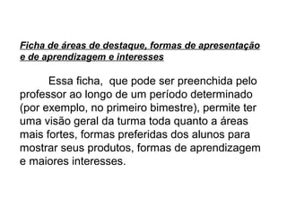Ficha de áreas de destaque, formas de apresentação
e de aprendizagem e interesses

      Essa ficha, que pode ser preenchida pelo
professor ao longo de um período determinado
(por exemplo, no primeiro bimestre), permite ter
uma visão geral da turma toda quanto a áreas
mais fortes, formas preferidas dos alunos para
mostrar seus produtos, formas de aprendizagem
e maiores interesses.
 