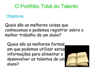 O Portfólio Total do Talento
Objetivos

Quais são as melhores coisas que
conhecemos e podemos registrar sobre o
melhor trabalho de um aluno?

 Quais são as melhores formas
 em que podemos utilizar estas
 informações para alimentar e
 desenvolver os talentos de um
 aluno?
 