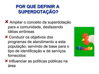 POR QUE DEFINIR A
     SUPERDOTAÇÃO?

  Ampliar o conceito da superdotação
para a comunidade, desfazendo
idéias errôneas
 Conduzir os objetivos dos
programas de atendimento a esta
população, servindo de base para o
tipo de identificação e de serviços
fornecidos
 Influenciar as políticas públicas na
área
 