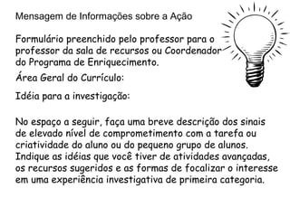 Mensagem de Informações sobre a Ação

Formulário preenchido pelo professor para o
professor da sala de recursos ou Coordenador
do Programa de Enriquecimento.
Área Geral do Currículo:
Idéia para a investigação:

No espaço a seguir, faça uma breve descrição dos sinais
de elevado nível de comprometimento com a tarefa ou
criatividade do aluno ou do pequeno grupo de alunos.
Indique as idéias que você tiver de atividades avançadas,
os recursos sugeridos e as formas de focalizar o interesse
em uma experiência investigativa de primeira categoria.
 