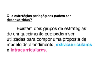 Que estratégias pedagógicas podem ser
desenvolvidas?

      Existem dois grupos de estratégias
de enriquecimento que podem ser
utilizadas para compor uma proposta de
modelo de atendimento: extracurriculares
e intracurriculares.
 