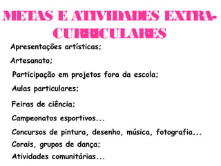 METAS E ATIVIDADES EXTRA-
     CURRICULARES
Apresentações artísticas;
Artesanato;
 Participação em projetos fora da escola;
 Aulas particulares;

 Feiras de ciência;
 Campeonatos esportivos...
 Concursos de pintura, desenho, música, fotografia...
 Corais, grupos de dança;
 Atividades comunitárias...
 