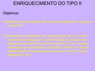ENRIQUECIMENTO DO TIPO II
Objetivos:

3) Desenvolver processos afetivos, tais como sentir, apreciar
   e valorizar.


4) Desenvolver habilidades de comunicação escrita, oral e
   visual direcionadas para a maximização do impacto dos
   produtos dos alunos nos públicos-alvos (Por ex: oratória,
   montagem de exposições e exibições, feiras de ciências,
   apresentação de espetáculos de música, teatro, dança,
   cenografia, etc.)
 