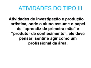 ATIVIDADES DO TIPO III
Atividades de investigação e produção
 artística, onde o aluno assume o papel
     de “aprendiz de primeira mão” e
 “produtor de conhecimento”, ele deve
      pensar, sentir e agir como um
            profissional da área.
 