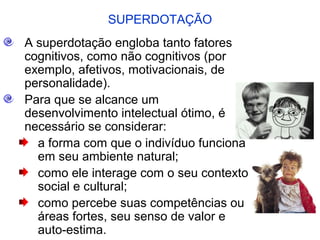 SUPERDOTAÇÃO
A superdotação engloba tanto fatores
cognitivos, como não cognitivos (por
exemplo, afetivos, motivacionais, de
personalidade).
Para que se alcance um
desenvolvimento intelectual ótimo, é
necessário se considerar:
  a forma com que o indivíduo funciona
  em seu ambiente natural;
  como ele interage com o seu contexto
  social e cultural;
  como percebe suas competências ou
  áreas fortes, seu senso de valor e
  auto-estima.
 