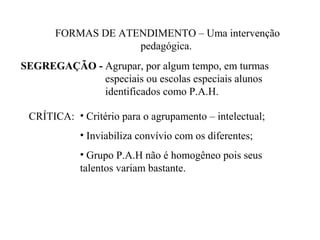 FORMAS DE ATENDIMENTO – Uma intervenção
                   pedagógica.
SEGREGAÇÃO - Agrupar, por algum tempo, em turmas
             especiais ou escolas especiais alunos
             identificados como P.A.H.

 CRÍTICA: • Critério para o agrupamento – intelectual;
            • Inviabiliza convívio com os diferentes;
            • Grupo P.A.H não é homogêneo pois seus
            talentos variam bastante.
 