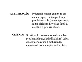 ACELERAÇÃO - Programa escolar cumprido em
             menor espaço de tempo do que
             propõe a escola.(entrada precoce,
             saltar série(s)). Envolve: família,
             escola e o próprio aluno.

 CRÍTICA: Se utilizado com o intuito de resolver
          problema da escola(indisciplina) deixa
          de atender o aluno ( maturidade,
          emocional, coordenação motora fina.
 