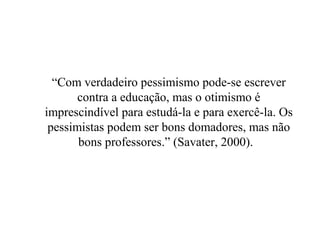 “Com verdadeiro pessimismo pode-se escrever
       contra a educação, mas o otimismo é
imprescindível para estudá-la e para exercê-la. Os
 pessimistas podem ser bons domadores, mas não
       bons professores.” (Savater, 2000).
 