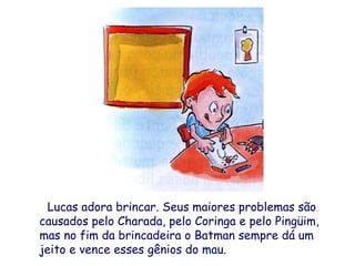 Lucas adora brincar. Seus maiores problemas são
causados pelo Charada, pelo Coringa e pelo Pingüim,
mas no fim da brincadeira o Batman sempre dá um
jeito e vence esses gênios do mau.
 