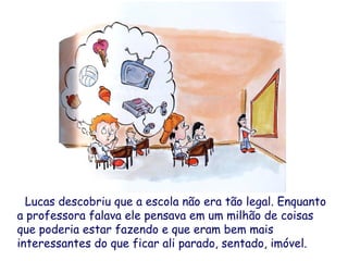 Lucas descobriu que a escola não era tão legal. Enquanto
a professora falava ele pensava em um milhão de coisas
que poderia estar fazendo e que eram bem mais
interessantes do que ficar ali parado, sentado, imóvel.
 