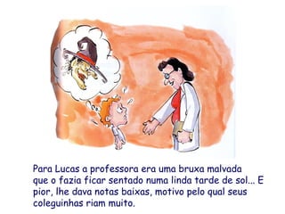 Para Lucas a professora era uma bruxa malvada
que o fazia ficar sentado numa linda tarde de sol... E
pior, lhe dava notas baixas, motivo pelo qual seus
coleguinhas riam muito.
 