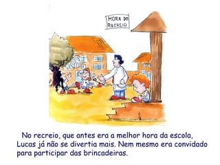No recreio, que antes era a melhor hora da escola,
Lucas já não se divertia mais. Nem mesmo era convidado
para participar das brincadeiras.
 