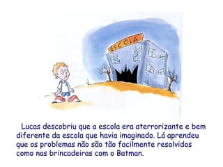 Lucas descobriu que a escola era aterrorizante e bem
diferente da escola que havia imaginado. Lá aprendeu
que os problemas não são tão facilmente resolvidos
como nas brincadeiras com o Batman.
 
