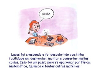 Lucas foi crescendo e foi descobrindo que tinha
facilidade em desmontar, montar e consertar muitas
coisas. Isso foi um passo para se apaixonar por Física,
Matemática, Química e tantas outras matérias.
 