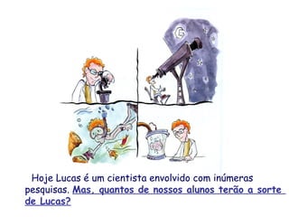 Hoje Lucas é um cientista envolvido com inúmeras
pesquisas. Mas, quantos de nossos alunos terão a sorte
de Lucas?
 