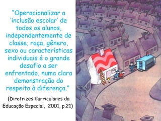 “Operacionalizar a
  ‘inclusão escolar’ de
     todos os alunos,
independentemente de
  classe, raça, gênero,
sexo ou características
 individuais é o grande
      desafio a ser
enfrentado, numa clara
    demonstração do
respeito à diferença.”
  (Diretrizes Curriculares da
Educação Especial, 2001, p.21)
 