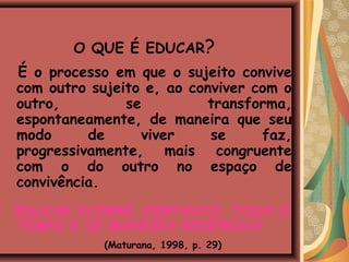 O QUE É EDUCAR?
É o processo em que o sujeito convive
com outro sujeito e, ao conviver com o
outro,         se         transforma,
espontaneamente, de maneira que seu
modo      de     viver     se     faz,
progressivamente, mais congruente
com o do outro no espaço de
convivência.
EDUCAR OCORRE, PORTANTO, TODO O
TEMPO E DE MANEIRA RECÍPROCA!
            (Maturana, 1998, p. 29)
 