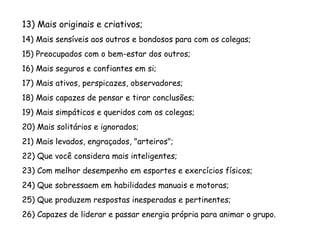 13) Mais originais e criativos;
14) Mais sensíveis aos outros e bondosos para com os colegas;
15) Preocupados com o bem-estar dos outros;
16) Mais seguros e confiantes em si;
17) Mais ativos, perspicazes, observadores;
18) Mais capazes de pensar e tirar conclusões;
19) Mais simpáticos e queridos com os colegas;
20) Mais solitários e ignorados;
21) Mais levados, engraçados, "arteiros";
22) Que você considera mais inteligentes;
23) Com melhor desempenho em esportes e exercícios físicos;
24) Que sobressaem em habilidades manuais e motoras;
25) Que produzem respostas inesperadas e pertinentes;
26) Capazes de liderar e passar energia própria para animar o grupo.
 