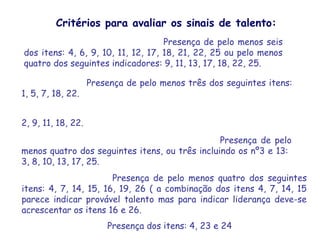 Critérios para avaliar os sinais de talento:
1. Capacidade e inteligência geral: Presença de pelo menos seis
   dos itens: 4, 6, 9, 10, 11, 12, 17, 18, 21, 22, 25 ou pelo menos
   quatro dos seguintes indicadores: 9, 11, 13, 17, 18, 22, 25.

2. Talento verbal: Presença de pelo menos três dos seguintes itens:
   1, 5, 7, 18, 22.

3. Capacidade de pensamento abstrato (talento científico-matemático):
   2, 9, 11, 18, 22.
4. Criatividade acentuada e/ou talento artístico: Presença de pelo
   menos quatro dos seguintes itens, ou três incluindo os nº3 e 13:
   3, 8, 10, 13, 17, 25.
5. Talento psicossocial: Presença de pelo menos quatro dos seguintes
   itens: 4, 7, 14, 15, 16, 19, 26 ( a combinação dos itens 4, 7, 14, 15
   parece indicar provável talento mas para indicar liderança deve-se
   acrescentar os itens 16 e 26.
6. Talento psicomotor: Presença dos itens: 4, 23 e 24
 