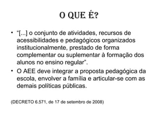 O QUE É?
• “[...] o conjunto de atividades, recursos de
  acessibilidades e pedagógicos organizados
  institucionalmente, prestado de forma
  complementar ou suplementar à formação dos
  alunos no ensino regular”.
• O AEE deve integrar a proposta pedagógica da
  escola, envolver a família e articular-se com as
  demais políticas públicas.

(DECRETO 6.571, de 17 de setembro de 2008)
 