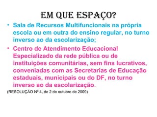 EM QUE ESPAÇO?
• Sala de Recursos Multifuncionais na própria
  escola ou em outra do ensino regular, no turno
  inverso ao da escolarização;
• Centro de Atendimento Educacional
  Especializado da rede pública ou de
  instituições comunitárias, sem fins lucrativos,
  conveniadas com as Secretarias de Educação
  estaduais, municipais ou do DF, no turno
  inverso ao da escolarização.
(RESOLUÇÃO Nº 4, de 2 de outubro de 2009)
 