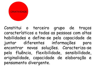 CRIATIVIDADE




Constitui o terceiro grupo de traços
característicos a todas as pessoas com altas
habilidades e define-se pela capacidade de
juntar     diferentes   informações     para
encontrar novas soluções. Caracteriza-se
pela fluência, flexibilidade, sensibilidade,
originalidade, capacidade de elaboração e
pensamento divergente.
 