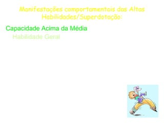 Manifestações comportamentais das Altas
           Habilidades/Superdotação:
Capacidade Acima da Média
  Habilidade Geral
  Elevados níveis de pensamento abstrato, raciocínio verbal
 e numérico, relações espaciais, memória e fluência verbal;


  Adaptação e modificação de situações novas encontradas
 no ambiente externo;


   Automatização do processamento da
  informação. recuperação rápida, precisa e
  seletiva das informações.
 