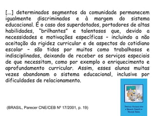 [...] determinados segmentos da comunidade permanecem
igualmente discriminados e à margem do sistema
educacional. É o caso dos superdotados, portadores de altas
habilidades, “brilhantes” e talentosos que, devido a
necessidades e motivações específicas – incluindo a não
aceitação da rigidez curricular e de aspectos do cotidiano
escolar – são tidos por muitos como trabalhosos e
indisciplinados, deixando de receber os serviços especiais
de que necessitam, como por exemplo o enriquecimento e
aprofundamento curricular. Assim, esses alunos muitas
vezes abandonam o sistema educacional, inclusive por
dificuldades de relacionamento.




(BRASIL, Parecer CNE/CEB Nº 17/2001, p. 19)
 
