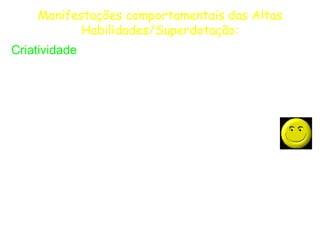 Manifestações comportamentais das Altas
           Habilidades/Superdotação:
Criatividade
  Fluência, flexibilidade e originalidade de pensamento;

  Abertura à experiência, receptividade para o novo e
 diferente (mesmo que irracional) no pensamento, nas ações e
 nos produtos próprios e dos demais;
  Curioso, especulativo, aventureiro e “mentalmente
 brincalhão”. Gosta de assumir riscos no pensamento e nas
 ações, podendo chegar ao ponto de ser extremamente
 desinibido;
  Sensível aos detalhes e às características estéticas de
 idéias e coisas. Gosta de agir e reagir a estímulos externos e
 a suas próprias idéias e sentimentos.
 