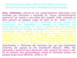 Diretrizes gerais para o Atendimento Educacional aos
   Alunos Portadores de Altas Habilidades/Superdotação

Altas Habilidades referem-se aos comportamentos observados e/ou
relatados que confirmam a expressão de “traços consistentemente
superiores” em relação a uma média (por exemplo: idade, produção ou
série escolar) em qualquer campo do saber ou do fazer. Deve-se
entender por “traços” as formas consistentes, ou seja, aquelas que
permanecem com freqüência          e duração no repertório dos
comportamentos da pessoa, de forma a poderem ser registrados em
épocas diferentes e situações semelhantes. Esses educandos apresentam
envolvimento com a tarefa, traço que se refere a comportamentos
observáveis na demonstração de expressivo interesse, motivação e
empenho pessoal nas tarefas que realiza em diferentes áreas, e
criatividade, traço que diz respeito a comportamentos criativos
observáveis no fazer e no pensar, expressados em diferentes formas:
gestual, plástica, teatral, matemática ou musical, entre outras. [...].
Superdotados e Talentosos são indivíduos que, por suas habilidades
evidentes, são capazes de alto desempenho (Renzulli, 1988), têm
capacidade e potencial para desenvolver esse conjunto de traços e usá-
los em qualquer área potencialmente valiosa da realização humana, em
qualquer grupo social. (BRASIL, 1995a, p. 13)
 