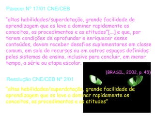 Parecer Nº 17/01 CNE/CEB

“altas habilidades/superdotação, grande facilidade de
aprendizagem que os leve a dominar rapidamente os
conceitos, os procedimentos e as atitudes”[...] e que, por
terem condições de aprofundar e enriquecer esses
conteúdos, devem receber desafios suplementares em classe
comum, em sala de recursos ou em outros espaços definidos
pelos sistemas de ensino, inclusive para concluir, em menor
tempo, a série ou etapa escolar.
                                         (BRASIL, 2002, p. 45)
Resolução CNE/CEB Nº 2/01
“altas habilidades/superdotação, grande facilidade de
aprendizagem que os leve a dominar rapidamente os
conceitos, os procedimentos e as atitudes”
 