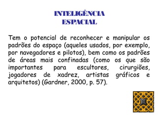 INTELIGÊNCIA
                 ESPACIAL

Tem o potencial de reconhecer e manipular os
padrões do espaço (aqueles usados, por exemplo,
por navegadores e pilotos), bem como os padrões
de áreas mais confinadas (como os que são
importantes     para    escultores,  cirurgiões,
jogadores de xadrez, artistas gráficos e
arquitetos) (Gardner, 2000, p. 57).
 