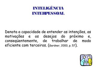 INTELIGÊNCIA
               INTERPESSOAL



Denota a capacidade de entender as intenções, as
motivações e os desejos do próximo e,
conseqüentemente, de trabalhar de modo
eficiente com terceiros. (Gardner, 2000, p. 57).
 