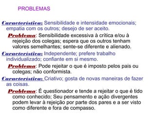 PROBLEMAS

Característica: Sensibilidade e intensidade emocionais;
 empatia com os outros; desejo de ser aceito.
  Problema: Sensibilidade excessiva à crítica e/ou à
    rejeição dos colegas; espera que os outros tenham
    valores semelhantes; sente-se diferente e alienado.
Característica: Independente; prefere trabalho
 individualizado; confiante em si mesmo.
  Problema: Pode rejeitar o que é imposto pelos pais ou
    colegas; não conformista.
Característica: Criativo; gosta de novas maneiras de fazer
 as coisas.
  Problema: É questionador e tende a rejeitar o que é tido
    como conhecido; Seu pensamento e ação divergentes
    podem levar à rejeição por parte dos pares e a ser visto
    como diferente e fora de compasso.
 