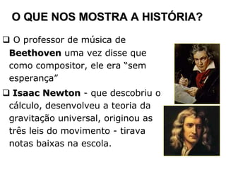 O QUE NOS MOSTRA A HISTÓRIA?
 O professor de música de
 Beethoven uma vez disse que
 como compositor, ele era “sem
 esperança”
 Isaac Newton - que descobriu o
 cálculo, desenvolveu a teoria da
 gravitação universal, originou as
 três leis do movimento - tirava
 notas baixas na escola.
 